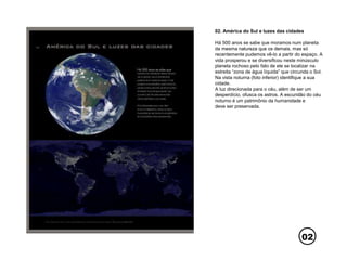 02
02. América do Sul e luzes das cidades
Há 500 anos se sabe que moramos num planeta
da mesma natureza que os demais, mas só
recentemente pudemos vê-lo a partir do espaço. A
vida prosperou e se diversificou neste minúsculo
planeta rochoso pelo fato de ele se localizar na
estreita “zona de água líquida” que circunda o Sol.
Na vista noturna (foto inferior) identifique a sua
cidade.
A luz direcionada para o céu, além de ser um
desperdício, ofusca os astros. A escuridão do céu
noturno é um patrimônio da humanidade e
deve ser preservada.
 