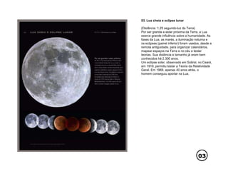 03
03. Lua cheia e eclipse lunar
(Distância: 1,25 segundo-luz da Terra)
Por ser grande e estar próxima da Terra, a Lua
exerce grande influência sobre a humanidade. As
fases da Lua, as marés, a iluminação noturna e
os eclipses (painel inferior) foram usados, desde a
remota antiguidade, para organizar calendários,
mapear espaços na Terra e no céu e testar
teorias. Sua distância e tamanho já eram bem
conhecidos há 2.300 anos.
Um eclipse solar, observado em Sobral, no Ceará,
em 1919, permitiu testar a Teoria da Relatividade
Geral. Em 1969, apenas 40 anos atrás, o
homem conseguiu aportar na Lua.
 