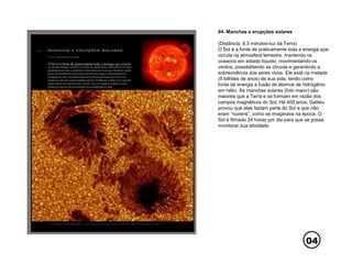04
04. Manchas e erupções solares
(Distância: 8,3 minutos-luz da Terra)
O Sol é a fonte de praticamente toda a energia que
circula na atmosfera terrestre, mantendo os
oceanos em estado líquido, movimentando os
ventos, possibilitando as chuvas e garantindo a
sobrevivência dos seres vivos. Ele está na metade
(5 bilhões de anos) de sua vida, tendo como
fonte de energia a fusão de átomos de hidrogênio
em hélio. As manchas solares (foto maior) são
maiores que a Terra e se formam em razão dos
campos magnéticos do Sol. Há 400 anos, Galileu
provou que elas faziam parte do Sol e que não
eram “nuvens”, como se imaginava na época. O
Sol é filmado 24 horas por dia para que se possa
monitorar sua atividade.
 