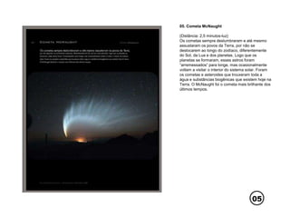05
05. Cometa McNaught
(Distância: 2,5 minutos-luz)
Os cometas sempre deslumbraram e até mesmo
assustaram os povos da Terra, por não se
deslocarem ao longo do zodíaco, diferentemente
do Sol, da Lua e dos planetas. Logo que os
planetas se formaram, esses astros foram
“arremessados” para longe, mas ocasionalmente
voltam a visitar o interior do sistema solar. Foram
os cometas e asteroides que trouxeram toda a
água e substâncias biogênicas que existem hoje na
Terra. O McNaught foi o cometa mais brilhante dos
últimos tempos.
 