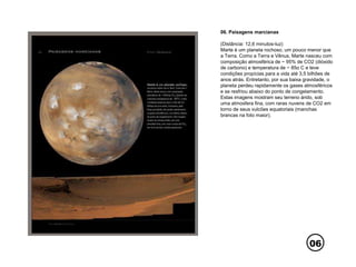 06
06. Paisagens marcianas
(Distância: 12,6 minutos-luz)
Marte é um planeta rochoso, um pouco menor que
a Terra. Como a Terra e Vênus, Marte nasceu com
composição atmosférica de ~ 95% de CO2 (dióxido
de carbono) e temperatura de ~ 85o C e teve
condições propícias para a vida até 3,5 bilhões de
anos atrás. Entretanto, por sua baixa gravidade, o
planeta perdeu rapidamente os gases atmosféricos
e se resfriou abaixo do ponto de congelamento.
Estas imagens mostram seu terreno árido, sob
uma atmosfera fina, com raras nuvens de CO2 em
torno de seus vulcões equatoriais (manchas
brancas na foto maior).
 