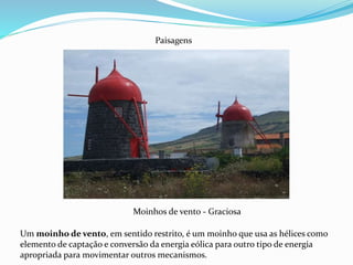 Moinhos de vento - Graciosa
Paisagens
Um moinho de vento, em sentido restrito, é um moinho que usa as hélices como
elemento de captação e conversão da energia eólica para outro tipo de energia
apropriada para movimentar outros mecanismos.
 