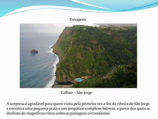 Calhau – São Jorge
Paisagens
A surpresa é agradável para quem visita pela primeira vez a foz da ribeira de São Jorge
e encontra uma pequena praia e um simpático complexo balnear, a partir dos quais se
desfruta de magníficas vistas sobre as paisagens circundantes
 