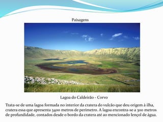 Lagoa do Caldeirão - Corvo
Paisagens
Trata-se de uma lagoa formada no interior da cratera do vulcão que deu origem à ilha,
cratera essa que apresenta 3400 metros de perímetro. A lagoa encontra-se a 300 metros
de profundidade, contados desde o bordo da cratera até ao mencionado lençol de água.
 