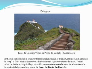 Farol de Gonçalo Velho na Ponta do Castelo – Santa Maria
Paisagens
Embora a sua posição já se encontrasse referenciada no "Plano Geral de Alumiamento
de 1883", o farol apenas começou a funcionar em 15 de novembro de 1927 . Tendo
todos os faróis no arquipélago recebido os seus nomes conforme a localização onde
foram instalados, recebeu nome de Farol da Ponta do Castelo.
 