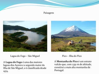 Lagoa do Fogo – São Miguel Pico – Ilha do Pico
Paisagens
A Montanha do Pico é um estrato
vulcão que, com 2351 m de altitude,
constitui a mais alta montanha de
Portugal.
A Lagoa do Fogo é uma das maiores
lagoas dos Açores e a segunda maior da
Ilha de São Miguel, e é classificada desde
1974.
 
