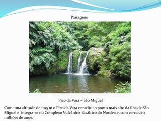 Pico da Vara – São Miguel
Paisagens
Com uma altitude de 1105 m o Pico da Vara constitui o ponto mais alto da ilha de São
Miguel e integra-se no Complexo Vulcânico Basáltico do Nordeste, com cerca de 4
milhões de anos.
 