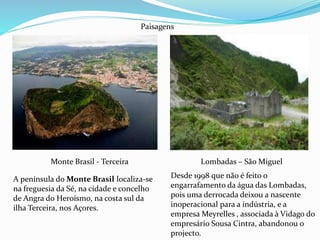 Monte Brasil - Terceira Lombadas – São Miguel
Paisagens
A península do Monte Brasil localiza-se
na freguesia da Sé, na cidade e concelho
de Angra do Heroísmo, na costa sul da
ilha Terceira, nos Açores.
Desde 1998 que não é feito o
engarrafamento da água das Lombadas,
pois uma derrocada deixou a nascente
inoperacional para a indústria, e a
empresa Meyrelles , associada à Vidago do
empresário Sousa Cintra, abandonou o
projecto.
 