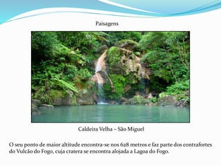 Caldeira Velha – São Miguel
Paisagens
O seu ponto de maior altitude encontra-se nos 628 metros e faz parte dos contrafortes
do Vulcão do Fogo, cuja cratera se encontra alojada a Lagoa do Fogo.
 