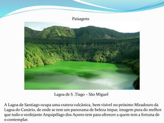 Lagoa de S .Tiago – São Miguel
Paisagens
A Lagoa de Santiago ocupa uma cratera vulcânica, bem visível no próximo Miradouro da
Lagoa do Canário, de onde se tem um panorama de beleza ímpar, imagem pura do melhor
que todo o verdejante Arquipélago dos Açores tem para oferecer a quem tem a fortuna de
o contemplar.
 