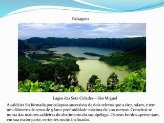 Lagoa das Sete Cidades – São Miguel
Paisagens
A caldeira foi formada por colapsos sucessivos de dois relevos que a circundam, e tem
um diâmetro de cerca de 5 km e profundidade máxima de 400 metros. Constitui-se
numa das maiores caldeiras de abatimento do arquipélago. Os seus bordos apresentam,
em sua maior parte, vertentes muito inclinadas.
 