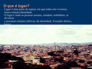 O que é lugar?
Lugar é uma parte do espaço em que todos nós vivemos,
temos relação/identidade.
O lugar é onde as pessoas moram, estudam, trabalham, se
divertem
e possuem relações afetivas, de identidade. Exemplo abaixo,
bairro
Alto Vera Cruz em Belo Horizonte.
 