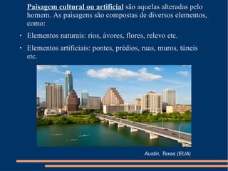 Paisagem cultural ou artificial são aquelas alteradas pelo
homem. As paisagens são compostas de diversos elementos,
como:
●
●
Elementos naturais: rios, ávores, flores, relevo etc.
Elementos artificiais: pontes, prédios, ruas, muros, túneis
etc.
Austin, Texas (EUA)
 