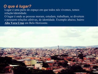 O que é lugar?
Lugar é uma parte do espaço em que todos nós vivemos, temos
relação/identidade.
O lugar é onde as pessoas moram, estudam, trabalham, se divertem
e possuem relações afetivas, de identidade. Exemplo abaixo, bairro
Alto Vera Cruz em Belo Horizonte.