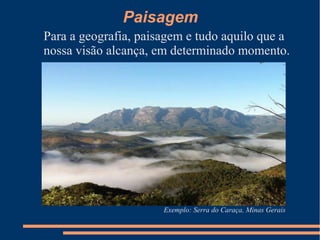 Paisagem
Para a geografia, paisagem e tudo aquilo que a
nossa visão alcança, em determinado momento.
Exemplo: Serra do Caraça, Minas Gerais