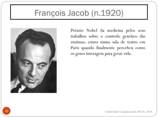 François Jacob (n.1920)
10
Prémio Nobel da medicina pelos seus
trabalhos sobre o controlo genético das
enzimas; estava numa sala de teatro em
Paris quando finalmente percebeu como
os genes interagem para gerar vida.
Criatividade Computacional, ISCTE, 2014
 