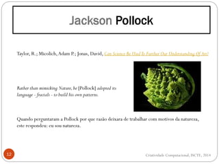 12
Taylor, R.; Micolich,Adam P.; Jonas, David, Can Science Be UsedTo Further Our Understanding Of Art?
Rather than mimicking Nature,he [Pollock] adopted its
language - fractals - to build his own patterns.
Quando perguntaram a Pollock por que razão deixara de trabalhar com motivos da natureza,
este respondeu: eu sou natureza.
Criatividade Computacional, ISCTE, 2014
 