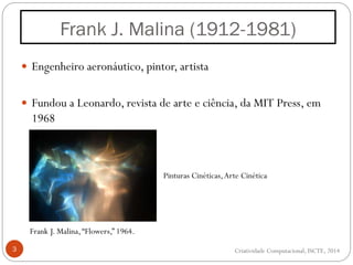  Engenheiro aeronáutico, pintor, artista
 Fundou a Leonardo, revista de arte e ciência, da MIT Press, em
1968
3
Frank J. Malina (1912-1981)
Frank J. Malina,“Flowers,” 1964.
Pinturas Cinéticas,Arte Cinética
Criatividade Computacional, ISCTE, 2014
 