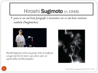 Hiroshi Sugimoto (n.1948)
31
 para se ser um bom fotógrafo é necessário ser-se um bom cientista
também (Sugimoto).
Hiroshi Sugimoto utiliza um gerador deVan de Graff para
carregar uma bola de metal a cujos efeitos expõe,em
seguida,folhas de filme fotográfico.
Criatividade Computacional, ISCTE, 2014
 