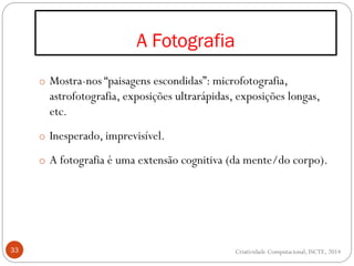 A Fotografia
33
o Mostra-nos “paisagens escondidas”: microfotografia,
astrofotografia, exposições ultrarápidas, exposições longas,
etc.
o Inesperado, imprevisível.
o A fotografia é uma extensão cognitiva (da mente/do corpo).
Criatividade Computacional, ISCTE, 2014
 