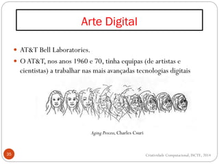 Arte Digital
35
 AT&T Bell Laboratories.
 OAT&T, nos anos 1960 e 70, tinha equipas (de artistas e
cientistas) a trabalhar nas mais avançadas tecnologias digitais
Criatividade Computacional, ISCTE, 2014
Aging Process,Charles Csuri
 