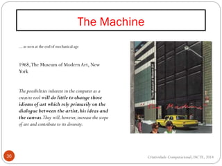 The Machine
36
... as seen at the end of mechanical age
1968,The Museum of Modern Art, New
York
The possibilities inherent in the computer as a
creative tool will do little to change those
idioms of art which rely primarily on the
dialogue between the artist,his ideas and
the canvas.They will,however,increase the scope
of art and contribute to its diversity.
Criatividade Computacional, ISCTE, 2014
 