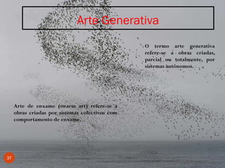 Arte Generativa
37
O termo arte generativa
refere-se a obras criadas,
parcial ou totalmente, por
sistemas autónomos.
Arte de enxame (swarm art) refere-se a
obras criadas por sistemas colectivos com
comportamento de enxame.
 