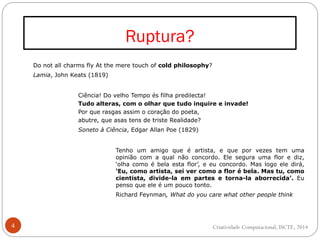 Ruptura?
4
Do not all charms fly At the mere touch of cold philosophy?
Lamia, John Keats (1819)
Ciência! Do velho Tempo és filha predilecta!
Tudo alteras, com o olhar que tudo inquire e invade!
Por que rasgas assim o coração do poeta,
abutre, que asas tens de triste Realidade?
Soneto à Ciência, Edgar Allan Poe (1829)
Tenho um amigo que é artista, e que por vezes tem uma
opinião com a qual não concordo. Ele segura uma flor e diz,
‘olha como é bela esta flor’, e eu concordo. Mas logo ele dirá,
‘Eu, como artista, sei ver como a flor é bela. Mas tu, como
cientista, divide-la em partes e torna-la aborrecida’. Eu
penso que ele é um pouco tonto.
Richard Feynman, What do you care what other people think
Criatividade Computacional, ISCTE, 2014
 