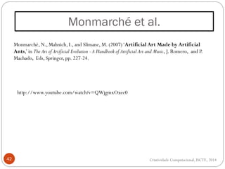 Monmarché et al.
42
Monmarché, N., Mahnich, I., and Slimane, M. (2007)‘Artificial Art Made by Artificial
Ants,’ in The Art of Artificial Evolution - A Handbook of Artificial Art and Music, J. Romero, and P.
Machado, Eds, Springer, pp. 227-24.
http://www.youtube.com/watch?v=QWjgmxOxec0
Criatividade Computacional, ISCTE, 2014
 