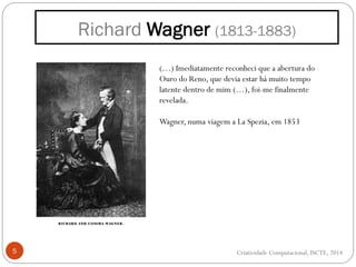 Richard Wagner (1813-1883)
5
(…) Imediatamente reconheci que a abertura do
Ouro do Reno, que devia estar há muito tempo
latente dentro de mim (…), foi-me finalmente
revelada.
Wagner, numa viagem a La Spezia, em 1853
Criatividade Computacional, ISCTE, 2014
 
