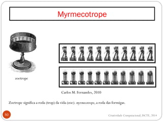 Myrmecotrope
50
zoetrope
Zoetrope significa a roda (trop) da vida (zoe). myrmecotrope, a roda das formigas.
Criatividade Computacional, ISCTE, 2014
Carlos M. Fernandes, 2010
 