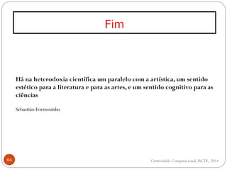 Fim
64
Há na heterodoxia científica um paralelo com a artística, um sentido
estético para a literatura e para as artes, e um sentido cognitivo para as
ciências
Sebastião Formosinho
Criatividade Computacional, ISCTE, 2014
 