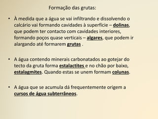 Formação das grutas:
• À medida que a água se vai infiltrando e dissolvendo o
calcário vai formando cavidades à superfície – dolinas,
que podem ter contacto com cavidades interiores,
formando poços quase verticais – algares, que podem ir
alargando até formarem grutas .
• A água contendo minerais carbonatados ao gotejar do
tecto da gruta forma estalactites e no chão por baixo,
estalagmites. Quando estas se unem formam colunas.
• A água que se acumula dá frequentemente origem a
cursos de água subterrâneos.
 