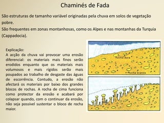 Chaminés de Fada
São estruturas de tamanho variável originadas pela chuva em solos de vegetação
pobre.
São frequentes em zonas montanhosas, como os Alpes e nas montanhas da Turquia
(Cappadocia).
Explicação:
A acção da chuva vai provocar uma erosão
diferencial: os materiais mais finos serão
erodidos enquanto que os materiais mais
volumosos e mais rígidos serão mais
poupados ao trabalho de desgaste das águas
de escorrência. Contudo, a erosão não
afectará os materiais por baixo dos grandes
blocos de rochas. A rocha de cima funciona
como protector da erosão e acabará por
colapsar quando, com o continuar da erosão,
não seja possível sustentar o bloco de rocha
maior.
 