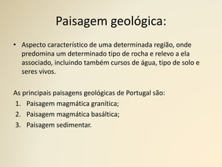 Paisagem geológica:
• Aspecto característico de uma determinada região, onde
predomina um determinado tipo de rocha e relevo a ela
associado, incluindo também cursos de água, tipo de solo e
seres vivos.
As principais paisagens geológicas de Portugal são:
1. Paisagem magmática granítica;
2. Paisagem magmática basáltica;
3. Paisagem sedimentar.
 