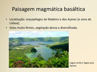 Paisagem magmática basáltica
• Localização: arquipélagos da Madeira e dos Açores (e zona de
Lisboa);
• Solos muito férteis, vegetação densa e diversificada.
Lagoa verde e lagoa azul,
Açores
 