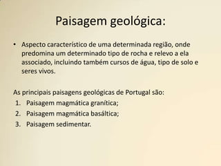Paisagem geológica:Aspecto característico de uma determinada região, onde predomina um determinadotipo de rocha e relevo a ela associado, incluindo também cursos de água, tipo de solo e seres vivos.As principais paisagens geológicas de Portugal são:Paisagem magmática granítica;Paisagem magmática basáltica;Paisagem sedimentar.