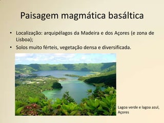 Paisagem magmática basálticaLocalização: arquipélagos da Madeira e dos Açores (e zona de Lisboa);Solos muito férteis, vegetação densa e diversificada.                 Lagoa verde e lagoa azul, Açores