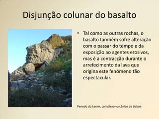 Disjunção colunar do basaltoTal como as outras rochas, o basalto também sofre alteração com o passar do tempo e da exposição ao agentes erosivos, mas é a contracção durante o arrefecimento da lava que origina este fenómeno tão espectacular.Penedo do Lexim, complexo vulcânico de Lisboa