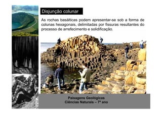 Disjunção colunar 
As rochas basálticas podem apresentar-se sob a forma de 
colunas hexagonais, delimitadas por fissuras resultantes do 
processo de arrefecimento e solidificação. 
http://www.sott.net/image/image/872/crystal-cave-1.jpg 
Paisagens Geológicas 
Ciências Naturais – 7º ano 
 