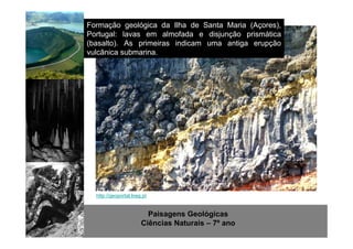 Formação geológica da Ilha de Santa Maria (Açores), 
Portugal: lavas em almofada e disjunção prismática 
(basalto). As primeiras indicam uma antiga erupção 
vulcânica submarina. 
http://geoportal.lneg.pt 
Paisagens Geológicas 
Ciências Naturais – 7º ano 
 