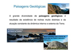Paisagens Geológicas 
A grande diversidade de paisagens geológicas é 
resultado da existência de rochas muito distintas e da 
atuação constante da dinâmica interna e externa da Terra. 
Quartzitos numa praia 
em Viana do Castelo. 
Bloco granítico com a forma de 
tartaruga em Castro Laboreiro 
(Melgaço). 
 