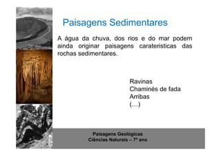 Paisagens Sedimentares 
A água da chuva, dos rios e do mar podem 
ainda originar paisagens carateristicas das 
rochas sedimentares. 
Ravinas 
Chaminés de fada 
Arribas 
(…) 
http://www.sott.net/image/image/872/crystal-cave-1.jpg 
Paisagens Geológicas 
Ciências Naturais – 7º ano 
 