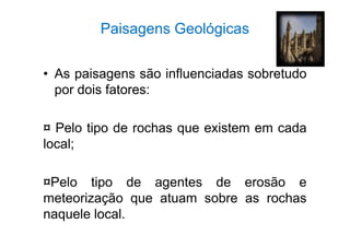 Paisagens Geológicas 
• As paisagens são influenciadas sobretudo 
por dois fatores: 
¤ Pelo tipo de rochas que existem em cada 
local; 
¤Pelo tipo de agentes de erosão e 
meteorização que atuam sobre as rochas 
naquele local. 
 