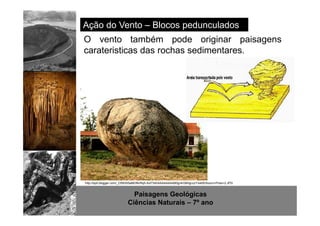 Ação do Vento – Blocos pedunculados 
O vento também pode originar paisagens 
carateristicas das rochas sedimentares. 
http://www.sott.net/image/image/872/crystal-cave-1.jpg 
http://bp0.blogger.com/_CR93S5aBERk/Rqh-Azl73dI/AAAAAAAAB0g/4rG6HjjcczY/s400/Souro+Pires+2.JPG 
Paisagens Geológicas 
Ciências Naturais – 7º ano 
 