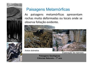 Paisagens Metamórficas 
As paisagens metamórficas apresentam 
rochas muito deformadas ou locais onde se 
observa foliação evidente. 
http://www.sott.net/image/image/872/crystal-cave-1.jpg 
Xistos dobrados 
Paisagens Geológicas 
Ciências Naturais – 7º ano 
Exploração de mármore 
