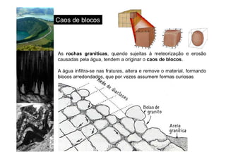 http://www.sott.net/image/image/872/crystal-cave-1.jpg 
Caos de blocos 
As rochas graníticas, quando sujeitas à meteorização e erosão 
causadas pela água, tendem a originar o caos de blocos. 
A água infiltra-se nas fraturas, altera e remove o material, formando 
blocos arredondados, que por vezes assumem formas curiosas 
 