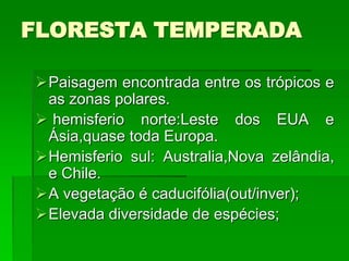 FLORESTA TEMPERADA
Paisagem encontrada entre os trópicos e
as zonas polares.
 hemisferio norte:Leste dos EUA e
Ásia,quase toda Europa.
Hemisferio sul: Australia,Nova zelândia,
e Chile.
A vegetação é caducifólia(out/inver);
Elevada diversidade de espécies;
 