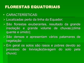 FLORESTAS EQUATORIAIS
 CARACTERÍSTICAS:
 Localizadas perto da linha do Equador;
 São florestas exuberantes, resultado da grande
insolação e grande volume de chuvas;(clima
quente e úmido);
 São densas e apresentam vários patamares de
vegetação
 Em geral os solos são rasos e pobres devido ao
processo de lixiviação(lavagem do solo pela
chuva);
 