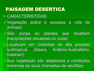 PAISAGEM DESERTICA
 CARACTERISTICAS:
Vegetação pobre e escassa a vida de
animais;
São zonas do planeta que recebem
precipitações escassas ou nulas;
Localizam em cinturões de alta pressão
subtropical. (Saara, Arábico,Australiano,
Kalahari);
Sua vegetação são adaptadas a condições
extremas de seca chamadas de xerófilas;
 